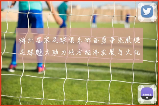 梅州客家足球俱乐部奋勇争先展现足球魅力助力地方经济发展与文化传播