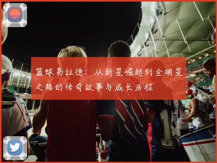 篮球易拉德：从新星崛起到全明星之路的传奇故事与成长历程
