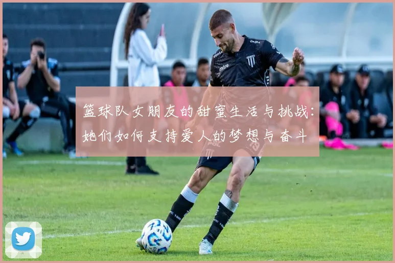 篮球队女朋友的甜蜜生活与挑战：她们如何支持爱人的梦想与奋斗