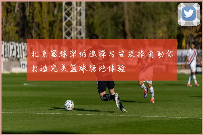 北京篮球架的选择与安装指南助你打造完美篮球场地体验