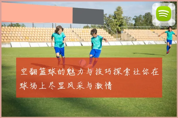 空翻篮球的魅力与技巧探索让你在球场上尽显风采与激情