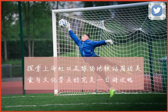 探索上海虹口足球场地铁站周边美食与文化景点的完美一日游攻略
