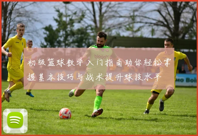 初级篮球教学入门指南助你轻松掌握基本技巧与战术提升球技水平