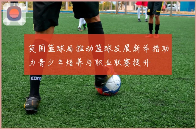 英国篮球局推动篮球发展新举措助力青少年培养与职业联赛提升
