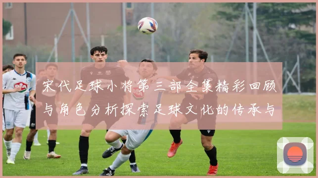 宋代足球小将第三部全集精彩回顾与角色分析探索足球文化的传承与发展