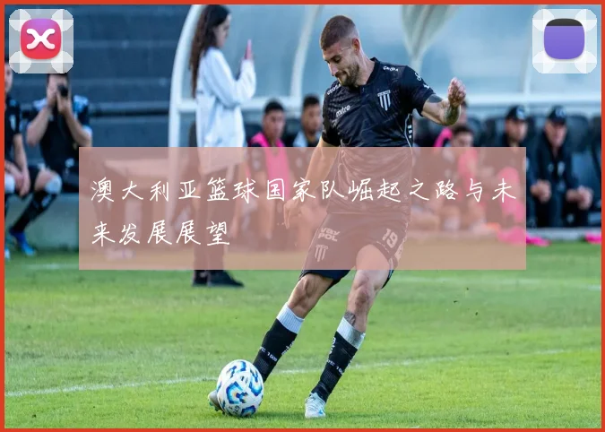 澳大利亚篮球国家队崛起之路与未来发展展望