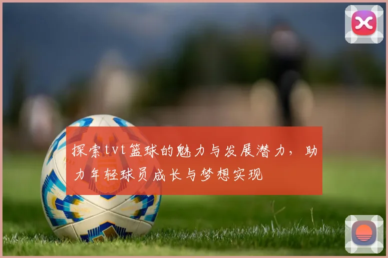 探索tvt篮球的魅力与发展潜力，助力年轻球员成长与梦想实现