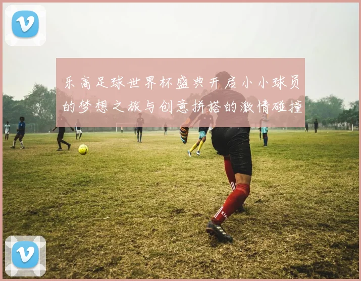 乐高足球世界杯盛典开启小小球员的梦想之旅与创意拼搭的激情碰撞